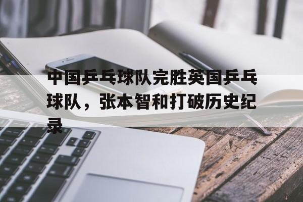 包含中国乒乓球队完胜英国乒乓球队，张本智和打破历史纪录的词条